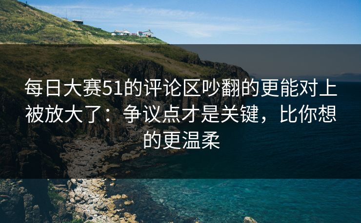 每日大赛51的评论区吵翻的更能对上被放大了：争议点才是关键，比你想的更温柔