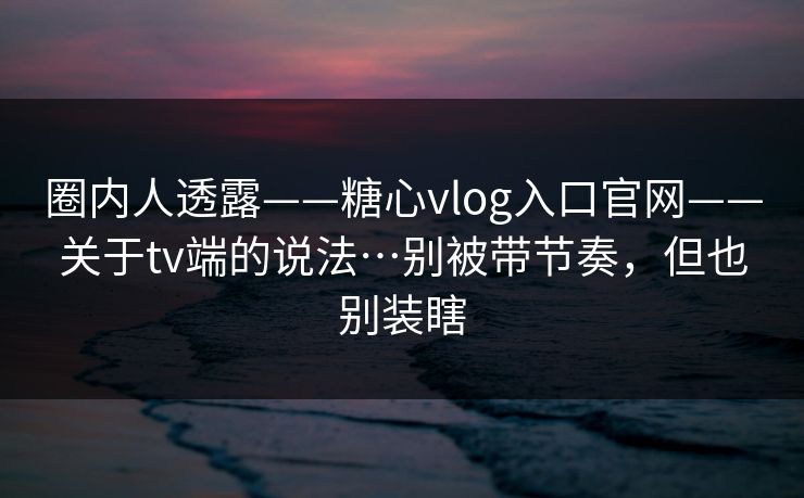 圈内人透露——糖心vlog入口官网——关于tv端的说法…别被带节奏，但也别装瞎