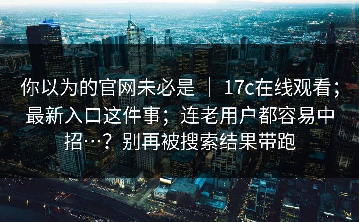 你以为的官网未必是 ｜ 17c在线观看；最新入口这件事；连老用户都容易中招…？别再被搜索结果带跑
