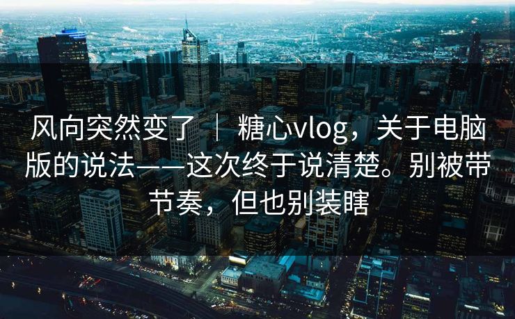 风向突然变了 ｜ 糖心vlog，关于电脑版的说法——这次终于说清楚。别被带节奏，但也别装瞎