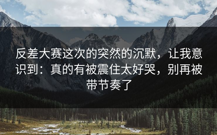 反差大赛这次的突然的沉默，让我意识到：真的有被震住太好哭，别再被带节奏了