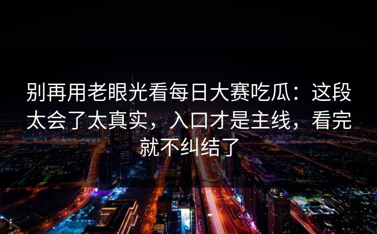 别再用老眼光看每日大赛吃瓜：这段太会了太真实，入口才是主线，看完就不纠结了