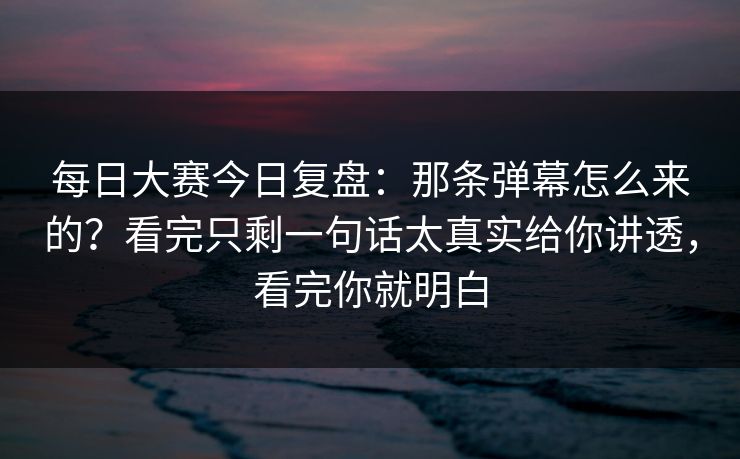 每日大赛今日复盘：那条弹幕怎么来的？看完只剩一句话太真实给你讲透，看完你就明白