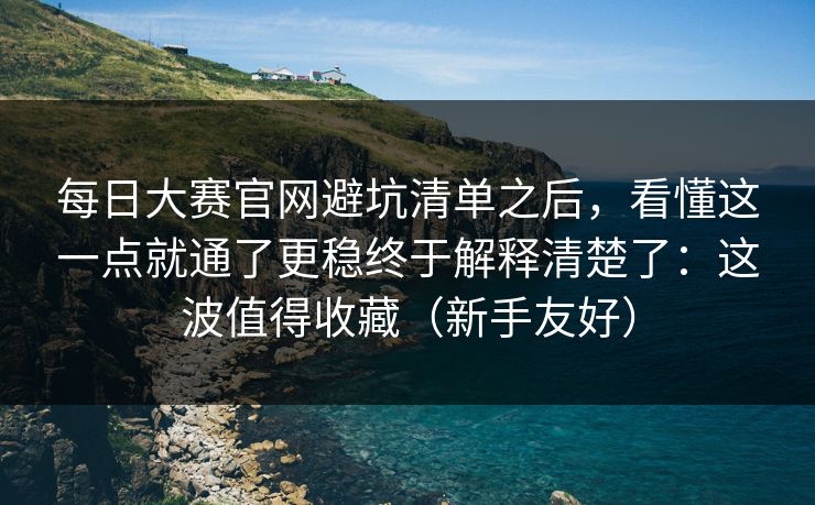 每日大赛官网避坑清单之后，看懂这一点就通了更稳终于解释清楚了：这波值得收藏（新手友好）