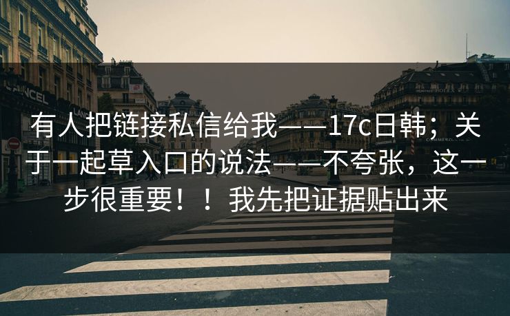 有人把链接私信给我——17c日韩；关于一起草入口的说法——不夸张，这一步很重要！！我先把证据贴出来