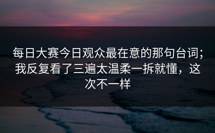 每日大赛今日观众最在意的那句台词；我反复看了三遍太温柔一拆就懂，这次不一样