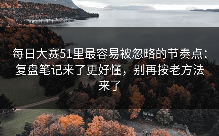每日大赛51里最容易被忽略的节奏点：复盘笔记来了更好懂，别再按老方法来了