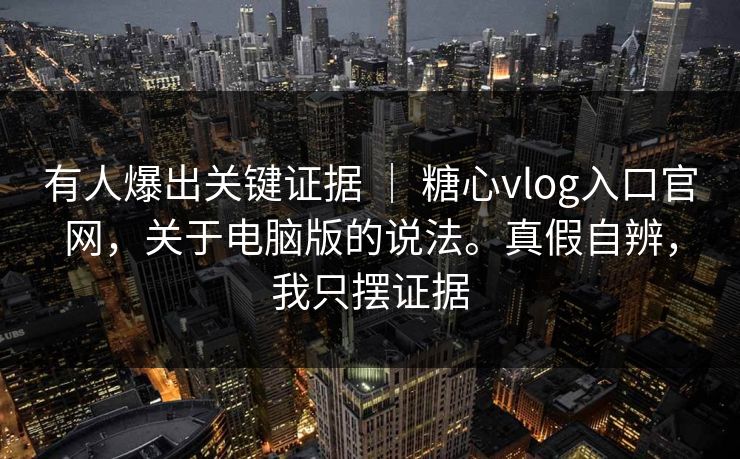有人爆出关键证据 ｜ 糖心vlog入口官网，关于电脑版的说法。真假自辨，我只摆证据