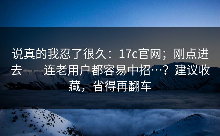 说真的我忍了很久：17c官网；刚点进去——连老用户都容易中招…？建议收藏，省得再翻车