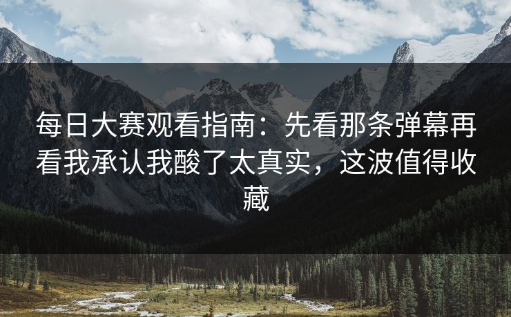 每日大赛观看指南：先看那条弹幕再看我承认我酸了太真实，这波值得收藏