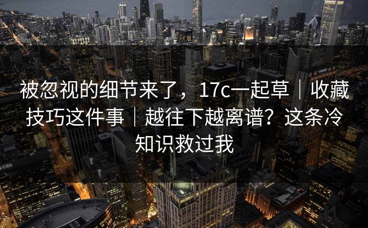 被忽视的细节来了，17c一起草｜收藏技巧这件事｜越往下越离谱？这条冷知识救过我