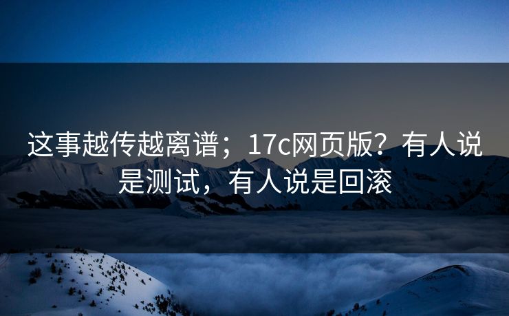 这事越传越离谱；17c网页版？有人说是测试，有人说是回滚