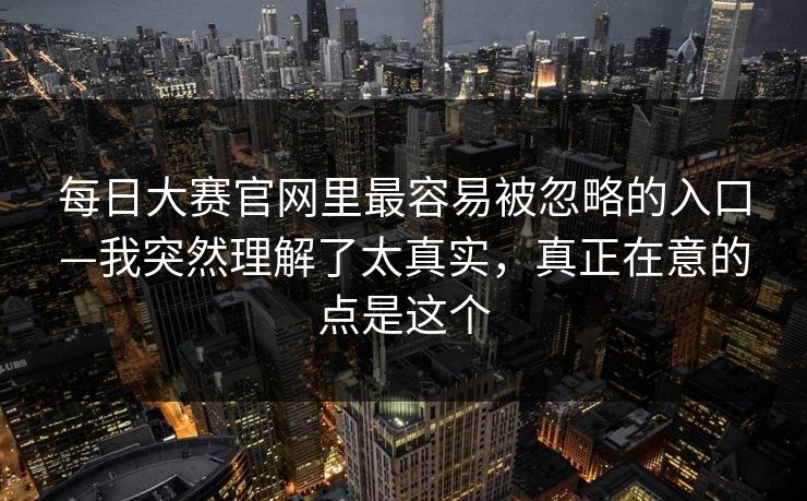 每日大赛官网里最容易被忽略的入口—我突然理解了太真实，真正在意的点是这个