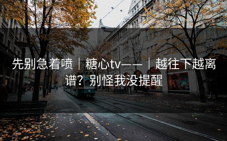 先别急着喷｜糖心tv——｜越往下越离谱？别怪我没提醒