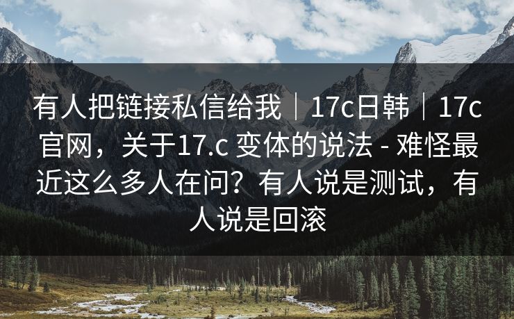 有人把链接私信给我｜17c日韩｜17c官网，关于17.c 变体的说法 - 难怪最近这么多人在问？有人说是测试，有人说是回滚