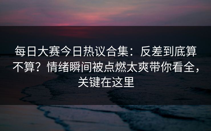 每日大赛今日热议合集：反差到底算不算？情绪瞬间被点燃太爽带你看全，关键在这里