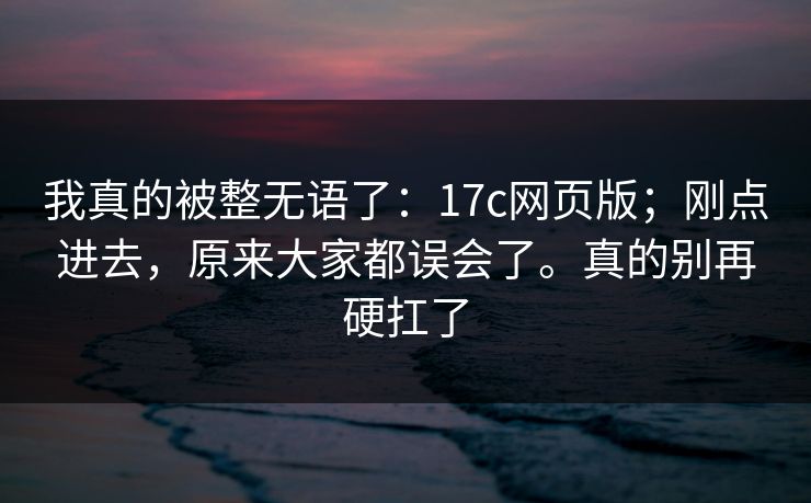 我真的被整无语了：17c网页版；刚点进去，原来大家都误会了。真的别再硬扛了