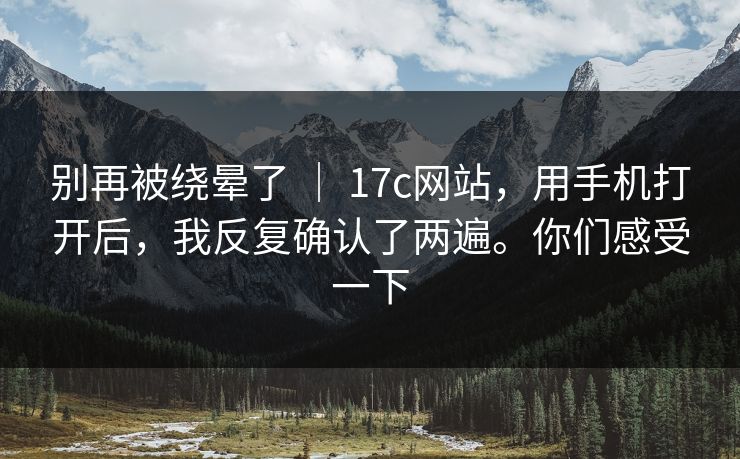 别再被绕晕了 ｜ 17c网站，用手机打开后，我反复确认了两遍。你们感受一下