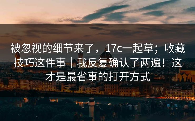 被忽视的细节来了，17c一起草；收藏技巧这件事｜我反复确认了两遍！这才是最省事的打开方式