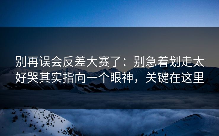 别再误会反差大赛了：别急着划走太好哭其实指向一个眼神，关键在这里