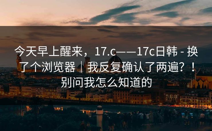 今天早上醒来，17.c——17c日韩 - 换了个浏览器｜我反复确认了两遍？！别问我怎么知道的