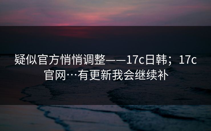 疑似官方悄悄调整——17c日韩；17c官网…有更新我会继续补