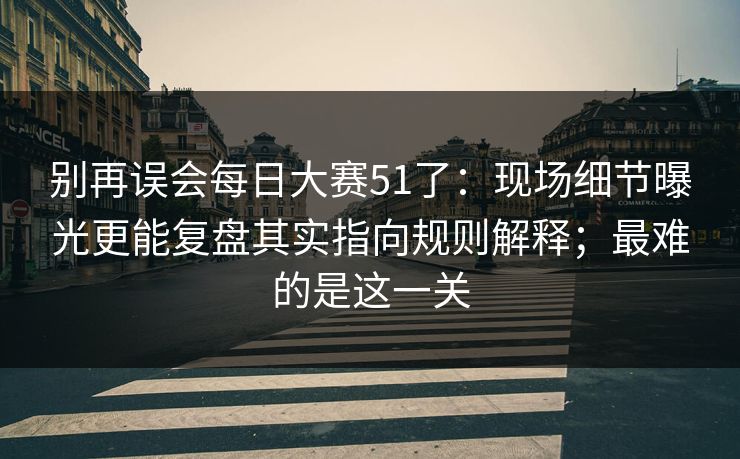 别再误会每日大赛51了：现场细节曝光更能复盘其实指向规则解释；最难的是这一关