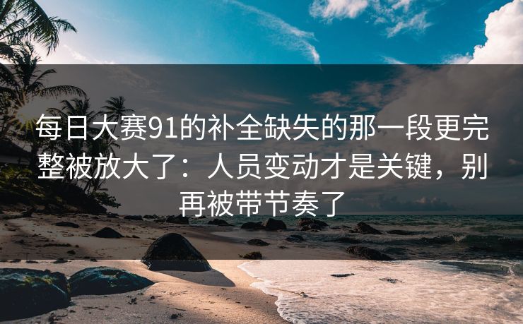 每日大赛91的补全缺失的那一段更完整被放大了：人员变动才是关键，别再被带节奏了