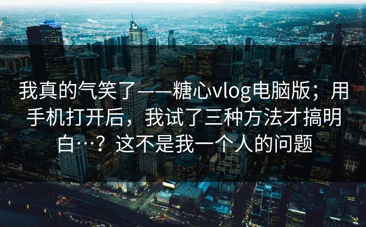我真的气笑了——糖心vlog电脑版；用手机打开后，我试了三种方法才搞明白…？这不是我一个人的问题