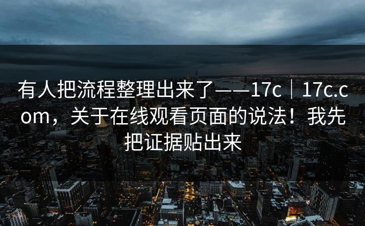 有人把流程整理出来了——17c｜17c.com，关于在线观看页面的说法！我先把证据贴出来