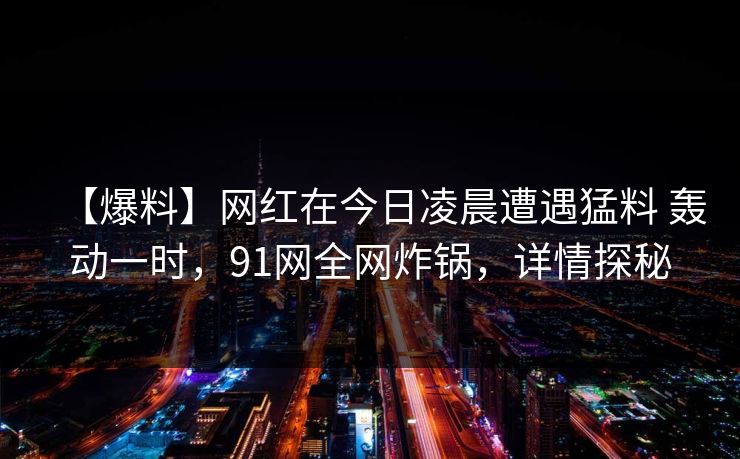 【爆料】网红在今日凌晨遭遇猛料 轰动一时，91网全网炸锅，详情探秘