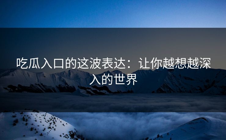吃瓜入口的这波表达：让你越想越深入的世界