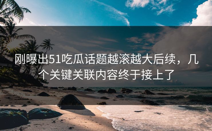 刚曝出51吃瓜话题越滚越大后续，几个关键关联内容终于接上了