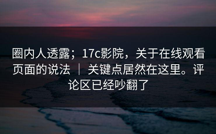 圈内人透露；17c影院，关于在线观看页面的说法 ｜ 关键点居然在这里。评论区已经吵翻了