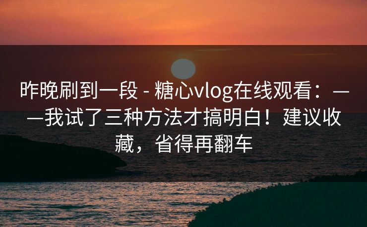 昨晚刷到一段 - 糖心vlog在线观看：——我试了三种方法才搞明白！建议收藏，省得再翻车